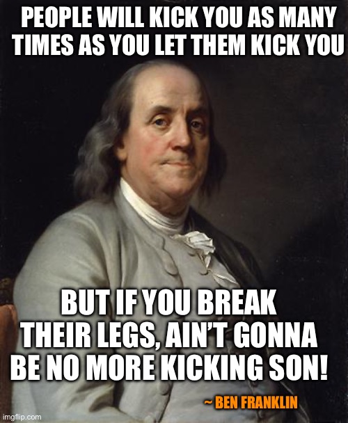 Ben Franklin 2 | PEOPLE WILL KICK YOU AS MANY TIMES AS YOU LET THEM KICK YOU; BUT IF YOU BREAK THEIR LEGS, AIN’T GONNA BE NO MORE KICKING SON! ~ BEN FRANKLIN | image tagged in ben franklin 2 | made w/ Imgflip meme maker