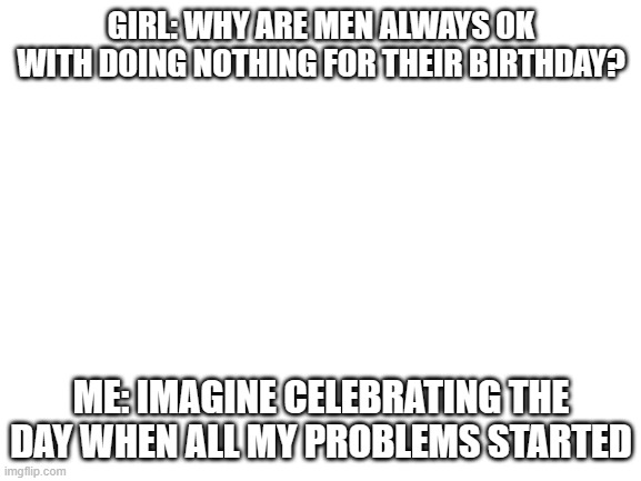 It's all true | GIRL: WHY ARE MEN ALWAYS OK WITH DOING NOTHING FOR THEIR BIRTHDAY? ME: IMAGINE CELEBRATING THE DAY WHEN ALL MY PROBLEMS STARTED | image tagged in blank white template,memes only guys will understand | made w/ Imgflip meme maker