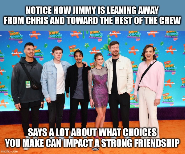 NOTICE HOW JIMMY IS LEANING AWAY FROM CHRIS AND TOWARD THE REST OF THE CREW; SAYS A LOT ABOUT WHAT CHOICES YOU MAKE CAN IMPACT A STRONG FRIENDSHIP | made w/ Imgflip meme maker