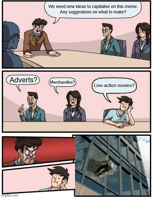 Boardroom Meeting Suggestion Meme | We need new ideas to capitalise on this meme.
Any suggestions on what to make? Adverts? Merchandise? Live-action movies? | image tagged in memes,boardroom meeting suggestion,capitalise,live-action | made w/ Imgflip meme maker