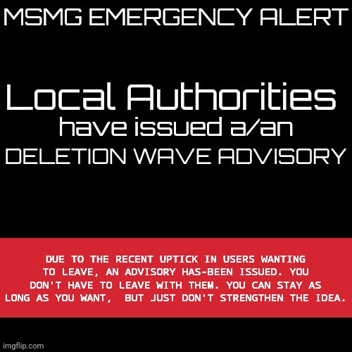 New MSMG EAS | DELETION WAVE ADVISORY; DUE TO THE RECENT UPTICK IN USERS WANTING TO LEAVE, AN ADVISORY HAS-BEEN ISSUED. YOU DON'T HAVE TO LEAVE WITH THEM. YOU CAN STAY AS LONG AS YOU WANT,  BUT JUST DON'T STRENGTHEN THE IDEA. | image tagged in new msmg eas | made w/ Imgflip meme maker