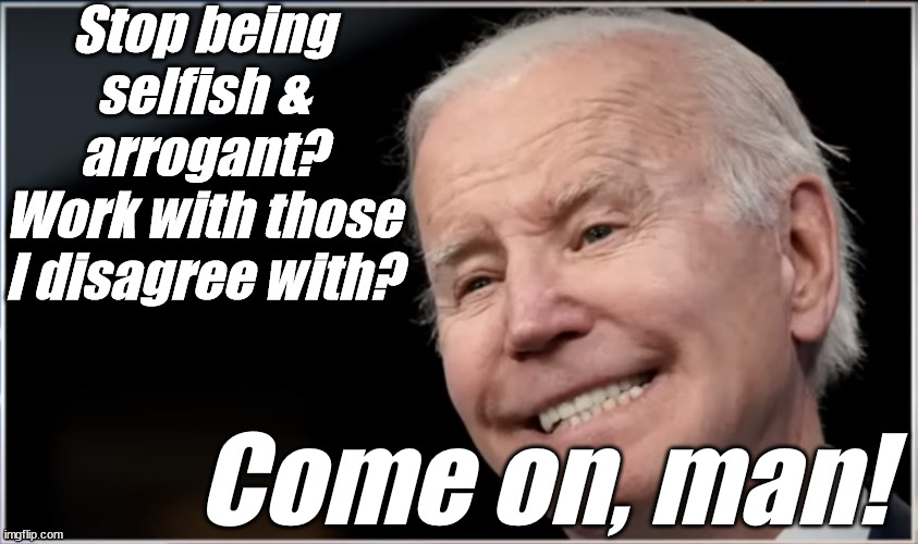 joe biden - Geezer, Goon, Groper | Stop being selfish & arrogant?
Work with those I disagree with? Come on, man! | image tagged in joe biden - geezer goon groper | made w/ Imgflip meme maker