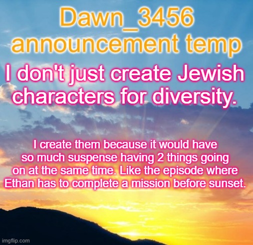 Dawn_3456 announcement | I don't just create Jewish characters for diversity. I create them because it would have so much suspense having 2 things going on at the same time. Like the episode where Ethan has to complete a mission before sunset. | image tagged in dawn_3456 announcement | made w/ Imgflip meme maker