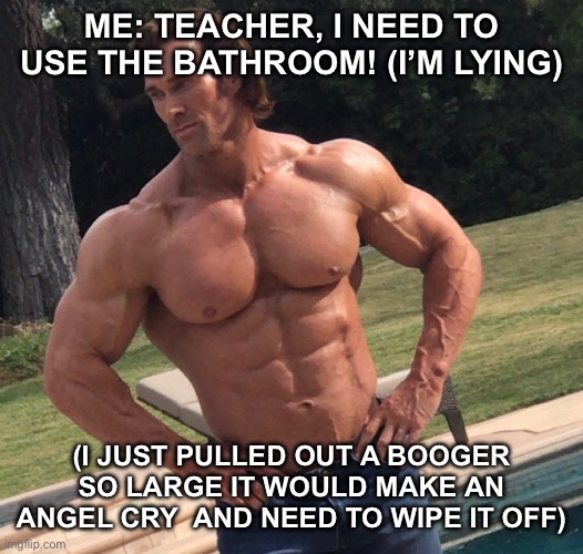 Truth | ME: TEACHER, I NEED TO USE THE BATHROOM! (I’M LYING); (I JUST PULLED OUT A BOOGER SO LARGE IT WOULD MAKE AN ANGEL CRY  AND NEED TO WIPE IT OFF) | image tagged in memes,funny | made w/ Imgflip meme maker