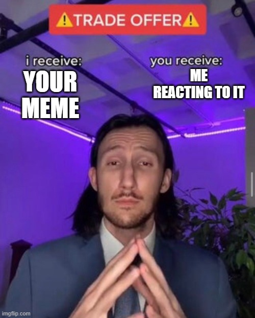 i receive you receive | ME REACTING TO IT; YOUR MEME | image tagged in i receive you receive | made w/ Imgflip meme maker