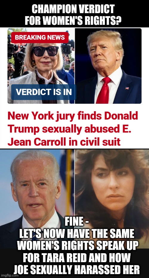 Prosecute Joe Now! | CHAMPION VERDICT FOR WOMEN'S RIGHTS? FINE -
LET'S NOW HAVE THE SAME
 WOMEN'S RIGHTS SPEAK UP FOR TARA REID AND HOW JOE SEXUALLY HARASSED HER | image tagged in liberals,rights,leftists,democrats,joe,reid | made w/ Imgflip meme maker