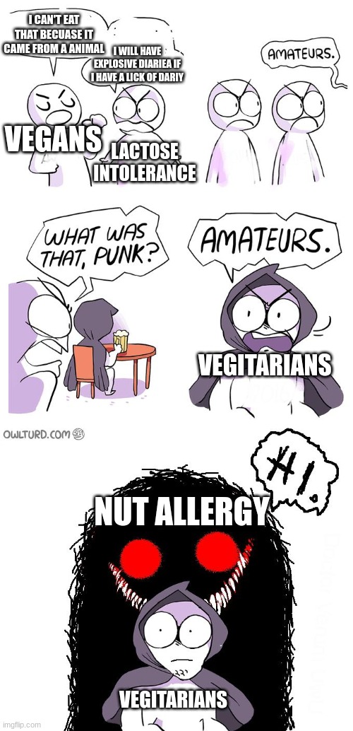 The most annoy kind of people for food | I CAN'T EAT THAT BECUASE IT CAME FROM A ANIMAL; I WILL HAVE EXPLOSIVE DIARIEA IF I HAVE A LICK OF DARIY; VEGANS; LACTOSE INTOLERANCE; VEGITARIANS; NUT ALLERGY; VEGITARIANS | image tagged in amateurs 3 0 | made w/ Imgflip meme maker