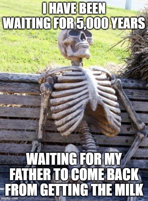 Waiting Skeleton Meme | I HAVE BEEN WAITING FOR 5,000 YEARS; WAITING FOR MY FATHER TO COME BACK FROM GETTING THE MILK | image tagged in memes,waiting skeleton | made w/ Imgflip meme maker