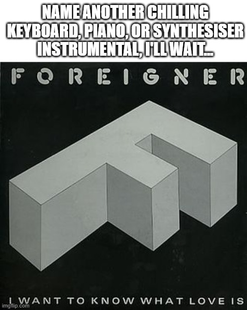 And yes, from any era! | NAME ANOTHER CHILLING KEYBOARD, PIANO, OR SYNTHESISER INSTRUMENTAL, I'LL WAIT... | image tagged in piano,keyboard,foreigner,song,1980s,synthesizer | made w/ Imgflip meme maker