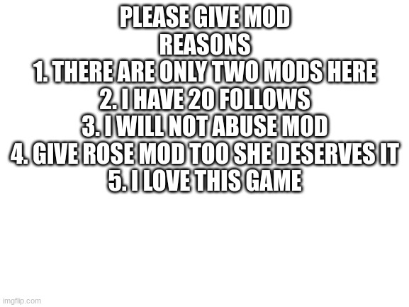 please? | PLEASE GIVE MOD
REASONS
1. THERE ARE ONLY TWO MODS HERE
2. I HAVE 20 FOLLOWS
3. I WILL NOT ABUSE MOD
4. GIVE ROSE MOD TOO SHE DESERVES IT
5. I LOVE THIS GAME | image tagged in blank white template | made w/ Imgflip meme maker