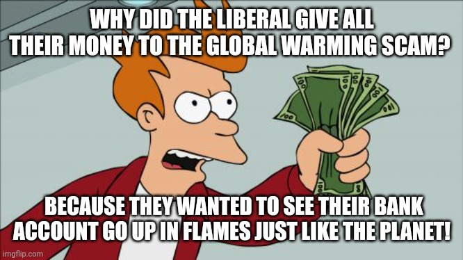Shut Up And Take My Money Fry Meme | WHY DID THE LIBERAL GIVE ALL THEIR MONEY TO THE GLOBAL WARMING SCAM? BECAUSE THEY WANTED TO SEE THEIR BANK ACCOUNT GO UP IN FLAMES JUST LIKE THE PLANET! | image tagged in memes,shut up and take my money fry | made w/ Imgflip meme maker