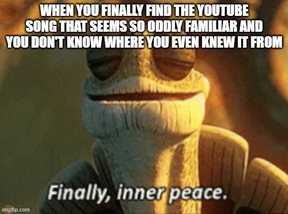 Finally, inner peace. | WHEN YOU FINALLY FIND THE YOUTUBE SONG THAT SEEMS SO ODDLY FAMILIAR AND YOU DON'T KNOW WHERE YOU EVEN KNEW IT FROM | image tagged in finally inner peace | made w/ Imgflip meme maker