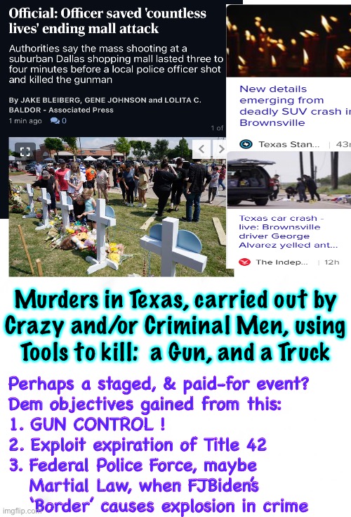 A Real Event. A False Flag?  Can Benefit Cartels, and FJB Dems | Murders in Texas, carried out by
Crazy and/or Criminal Men, using
Tools to kill:  a Gun, and a Truck; Perhaps a staged, & paid-for event?
Dem objectives gained from this:
1. GUN CONTROL !
2. Exploit expiration of Title 42
3. Federal Police Force, maybe 
   Martial Law, when FJBiden’s
   ‘Border’ causes explosion in crime | image tagged in memes,senseless murders make sense to evil perpetrators,i put nothing past evil demonrats,dems do anything 4 power money control | made w/ Imgflip meme maker