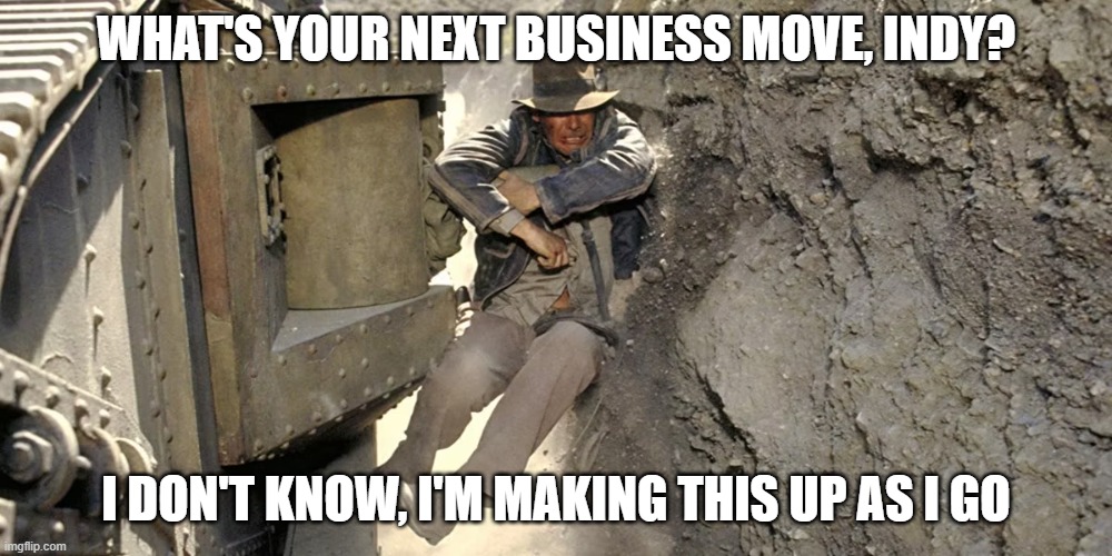 Indiana Jones Business move | WHAT'S YOUR NEXT BUSINESS MOVE, INDY? I DON'T KNOW, I'M MAKING THIS UP AS I GO | image tagged in business plan,indiana jones | made w/ Imgflip meme maker