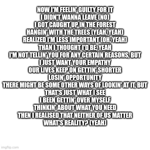 Stuck | NOW I'M FEELIN' GUILTY FOR IT
I DIDN'T WANNA LEAVE (NO)
I GOT CAUGHT UP IN THE FOREST
HANGIN' WITH THE TREES (YEAH, YEAH)
REALIZED I'M LESS IMPORTANT (OH, YEAH)
THAN I THOUGHT I'D BE, YEAH
I'M NOT TELLIN' YOU FOR ANY CERTAIN REASONS, BUT
I JUST WANT YOUR EMPATHY
OUR LIVES KEEP ON GETTIN' SHORTER
LOSIN' OPPORTUNITY
THERE MIGHT BE SOME OTHER WAYS OF LOOKIN' AT IT, BUT
THAT'S JUST WHAT I SEE
I BEEN GETTIN' OVER MYSELF
THINKIN' ABOUT WHAT YOU NEED
THEN I REALISED THAT NEITHER OF US MATTER
WHAT'S REALITY? (YEAH) | made w/ Imgflip meme maker