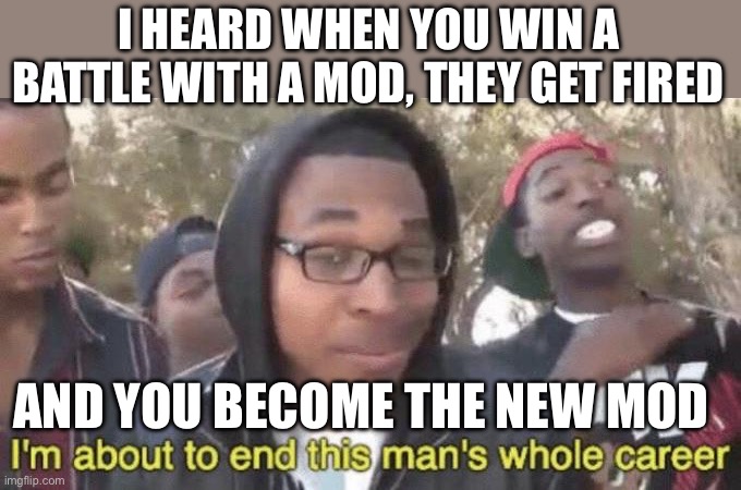 I’m about to end this man’s whole career | I HEARD WHEN YOU WIN A BATTLE WITH A MOD, THEY GET FIRED; AND YOU BECOME THE NEW MOD | image tagged in i m about to end this man s whole career | made w/ Imgflip meme maker