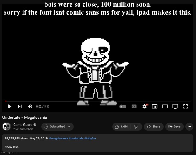 this is real, we can do this, lets get this to 100 million soon. | bois were so close, 100 million soon.
sorry if the font isnt comic sans ms for yall, ipad makes it this. | image tagged in 99 million views on megalovania,important announcement | made w/ Imgflip meme maker