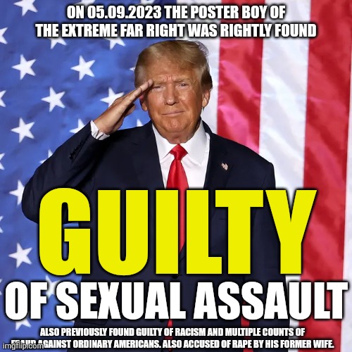Trump guilty | ON 05.09.2023 THE POSTER BOY OF THE EXTREME FAR RIGHT WAS RIGHTLY FOUND; GUILTY; OF SEXUAL ASSAULT; ALSO PREVIOUSLY FOUND GUILTY OF RACISM AND MULTIPLE COUNTS OF FRAUD AGAINST ORDINARY AMERICANS. ALSO ACCUSED OF RAPE BY HIS FORMER WIFE. | image tagged in trump,far right scum,rapist,therapist | made w/ Imgflip meme maker