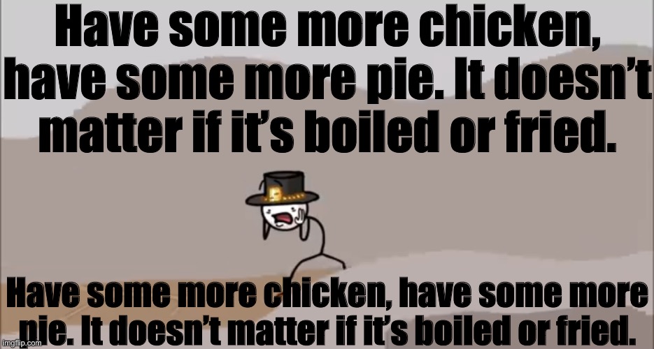 Henry Stickmin being surprised | Have some more chicken, have some more pie. It doesn’t matter if it’s boiled or fried. Have some more chicken, have some more pie. It doesn’t matter if it’s boiled or fried. | image tagged in henry stickmin being surprised | made w/ Imgflip meme maker