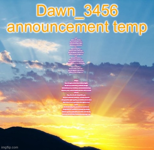 Dawn_3456 announcement | Verse 1:
It's Christmas Eve, and I'm all alone
Everyone's celebrating, but I have no home
I walk down the streets, feeling so out of place
But then I see someone with a familiar face

Chorus:
Hey, I'm a Jewish kid, just like you
We don't celebrate Christmas, but that's okay too
Let's spend the night together, we don't have to be alone
We'll find our own way to make this night our own

Verse 2:
We start to talk and we both realize
We have so much in common, it's a nice surprise
We share our favorite foods, and we laugh and we sing
It feels so good to be with someone who understands everything

Chorus:
Hey, I'm a Jewish kid, just like you
We don't celebrate Christmas, but that's okay too
Let's spend the night together, we don't have to be alone
We'll find our own way to make this night our own; Bridge:
Even though we don't have a tree or lights
We still have each other, and that's all right
We'll make our own traditions, and memories to keep
And next year, we'll do it again, this time with two seats

Chorus:
Hey, I'm a Jewish kid, just like you
We don't celebrate Christmas, but that's okay too
Let's spend the night together, we don't have to be alone
We'll find our own way to make this night our own

Outro:
Thanks for being here, it means so much to me
Being alone on Christmas is no longer my destiny
We'll always have each other, no matter what the day
And that's all that really matters, in every single way. | image tagged in dawn_3456 announcement | made w/ Imgflip meme maker