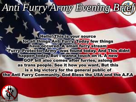 I have a new proposition for our motto. " Quia furries implicatae sunt." | Hello! This is your source for all things Anti Furry, Today few things have occured. A small furry stream "Furry_Protector_Army" was found today. And This didnt happen today, But i wanna touch on it. A new GOP bill also comes after furries, aslong as trans people. See it how you want, But this is a big victory for the general public of the Anti Furry Community. God Bless the USA and the A.F.A; Anti Furry Army Evening Brief | image tagged in american flag,anti furry,oh wow are you actually reading these tags | made w/ Imgflip meme maker
