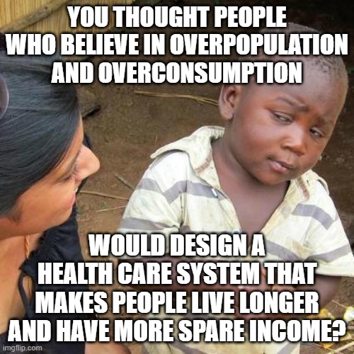 Obamacare Skeptic | YOU THOUGHT PEOPLE WHO BELIEVE IN OVERPOPULATION AND OVERCONSUMPTION; WOULD DESIGN A HEALTH CARE SYSTEM THAT MAKES PEOPLE LIVE LONGER AND HAVE MORE SPARE INCOME? | image tagged in obamacare,healthcare,health insurance,communist socialist,democratic party,democratic socialism | made w/ Imgflip meme maker