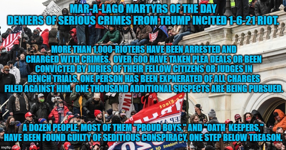 "Proud Boys" face 50-years in prison. Like Joe said, "This is a big effin' deal!" | MAR-A-LAGO MARTYRS OF THE DAY
DENIERS OF SERIOUS CRIMES FROM TRUMP INCITED 1-6-21 RIOT. MORE THAN 1,000-RIOTERS HAVE BEEN ARRESTED AND CHARGED WITH CRIMES.  OVER 600 HAVE TAKEN PLEA DEALS OR BEEN CONVICTED BY JURIES OF THEIR FELLOW CITIZENS OR JUDGES IN BENCH TRIALS. ONE PERSON HAS BEEN EXPNERATED OF ALL CHARGES FILED AGAINST HIM.  ONE THOUSAND ADDITIONAL SUSPECTS ARE BEING PURSUED. A DOZEN PEOPLE, MOST OF THEM "PROUD BOYS," AND "OATH  KEEPERS," HAVE BEEN FOUND GUILTY OF SEDITIOUS CONSPIRACY, ONE STEP BELOW TREASON. | image tagged in politics | made w/ Imgflip meme maker