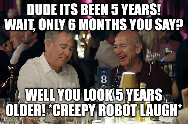 Ken Griffin and Jeff Bezos | DUDE ITS BEEN 5 YEARS! WAIT, ONLY 6 MONTHS YOU SAY? WELL YOU LOOK 5 YEARS OLDER! *CREEPY ROBOT LAUGH* | image tagged in ken griffin and jeff bezos | made w/ Imgflip meme maker