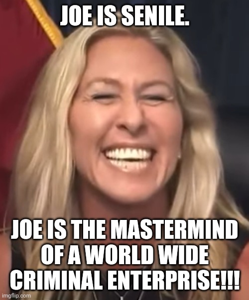 Marjorie Taylor Greene | JOE IS SENILE. JOE IS THE MASTERMIND OF A WORLD WIDE CRIMINAL ENTERPRISE!!! | image tagged in marjorie taylor greene | made w/ Imgflip meme maker