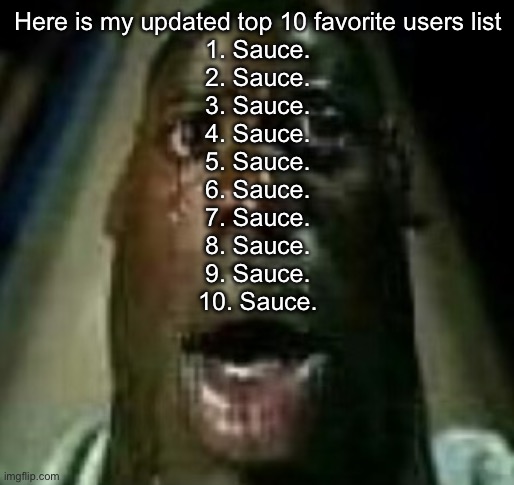 Horror | Here is my updated top 10 favorite users list
1. Sauce.
2. Sauce.
3. Sauce.
4. Sauce.
5. Sauce.
6. Sauce.
7. Sauce.
8. Sauce.
9. Sauce.
10. Sauce. | image tagged in horror | made w/ Imgflip meme maker