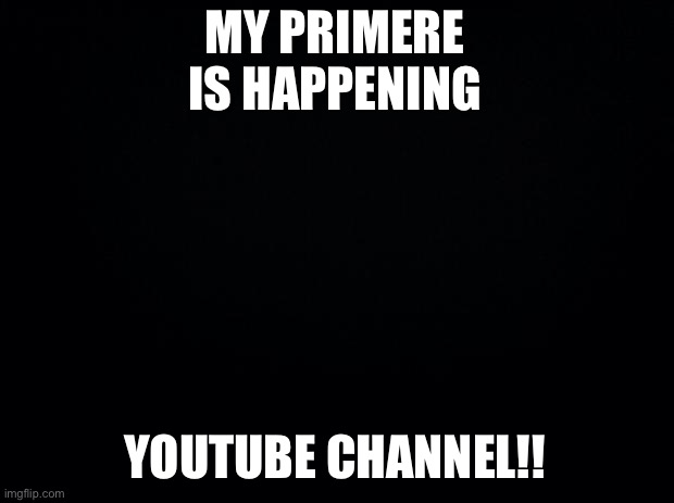 AAAAAAA | MY PRIMERE IS HAPPENING; YOUTUBE CHANNEL!! | image tagged in black background | made w/ Imgflip meme maker