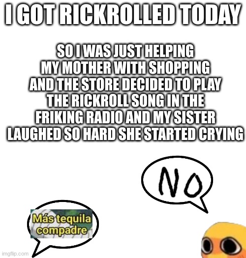 SO I WAS JUST HELPING MY MOTHER WITH SHOPPING AND THE STORE DECIDED TO PLAY THE RICKROLL SONG IN THE FRIKING RADIO AND MY SISTER LAUGHED SO HARD SHE STARTED CRYING; I GOT RICKROLLED TODAY | made w/ Imgflip meme maker