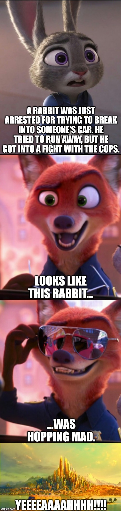 CSI: Zootopia 41 | A RABBIT WAS JUST ARRESTED FOR TRYING TO BREAK INTO SOMEONE'S CAR. HE TRIED TO RUN AWAY, BUT HE GOT INTO A FIGHT WITH THE COPS. LOOKS LIKE THIS RABBIT... ...WAS HOPPING MAD. YEEEEAAAAHHHH!!!! | image tagged in csi zootopia,zootopia,judy hopps,nick wilde,parody,funny | made w/ Imgflip meme maker