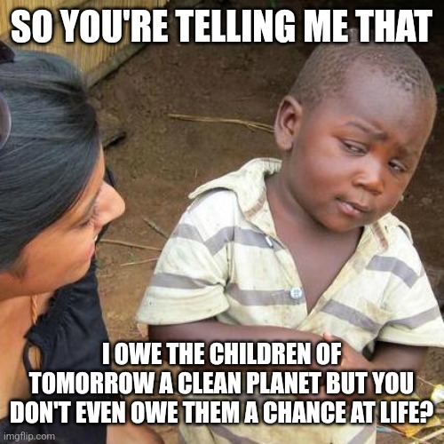 Third World Skeptical Kid | SO YOU'RE TELLING ME THAT; I OWE THE CHILDREN OF TOMORROW A CLEAN PLANET BUT YOU DON'T EVEN OWE THEM A CHANCE AT LIFE? | image tagged in memes,third world skeptical kid | made w/ Imgflip meme maker
