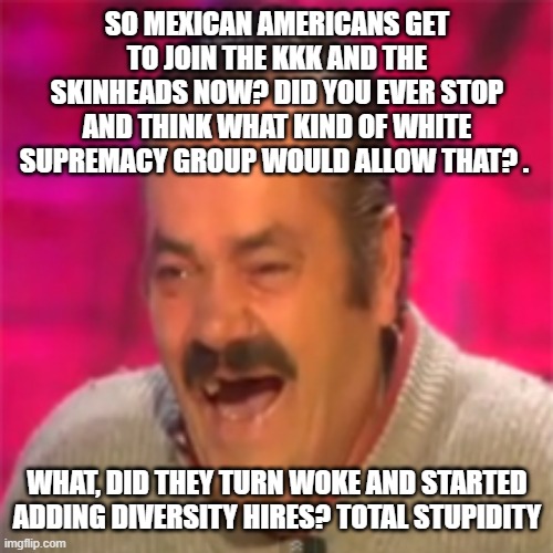 Laughing spanish guy | SO MEXICAN AMERICANS GET TO JOIN THE KKK AND THE SKINHEADS NOW? DID YOU EVER STOP AND THINK WHAT KIND OF WHITE SUPREMACY GROUP WOULD ALLOW T | image tagged in laughing spanish guy | made w/ Imgflip meme maker