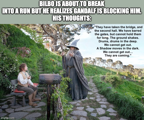 <Your Thoughts?> | BILBO IS ABOUT TO BREAK INTO A RUN BUT HE REALIZES GANDALF IS BLOCKING HIM.
HIS THOUGHTS: | image tagged in the hobbit,gandalf,lotr,hobbit,gandalf you shall not pass | made w/ Imgflip meme maker