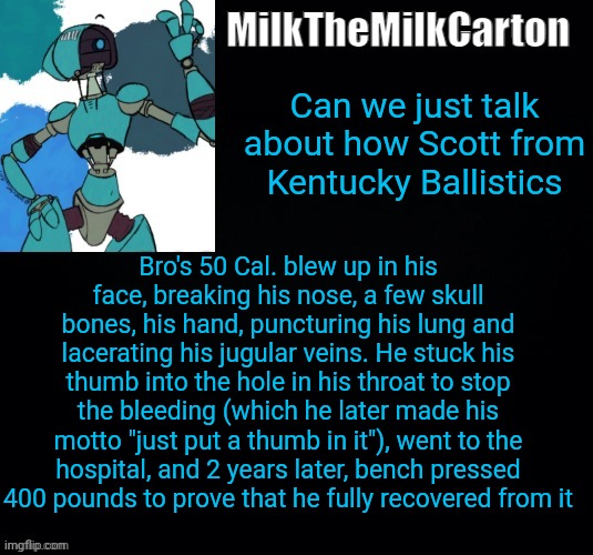 MilktheMilkCarton but he's no longer simping for a robot | Can we just talk about how Scott from Kentucky Ballistics; Bro's 50 Cal. blew up in his face, breaking his nose, a few skull bones, his hand, puncturing his lung and lacerating his jugular veins. He stuck his thumb into the hole in his throat to stop the bleeding (which he later made his motto "just put a thumb in it"), went to the hospital, and 2 years later, bench pressed 400 pounds to prove that he fully recovered from it | image tagged in milkthemilkcarton but he's simping for a robot | made w/ Imgflip meme maker