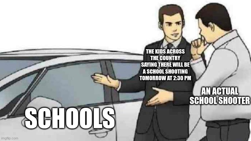 *(Warning these kids are suspected to be part of an online terrorist organization!)* | THE KIDS ACROSS THE COUNTRY SAYING THERE WILL BE A SCHOOL SHOOTING TOMORROW AT 2:30 PM; AN ACTUAL SCHOOL SHOOTER; SCHOOLS | image tagged in memes,car salesman slaps roof of car | made w/ Imgflip meme maker