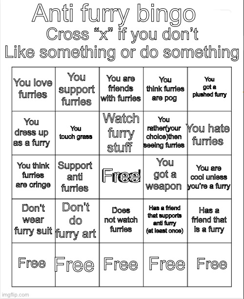 Anti furry bingo | Anti furry bingo; Cross “x” if you don’t Like something or do something; You are friends with furries; You support furries; You got a plushed furry; You love furries; You think furries are pog; Watch furry stuff; You dress up as a furry; You hate furries; You rather(your choice)then seeing furries; You touch grass; You got a weapon; Free; You think furries are cringe; You are cool unless you’re a furry; Support anti furries; Don’t wear furry suit; Don’t do furry art; Has a friend that is a furry; Has a friend that supports anti furry (at least once); Does not watch furries; Free; Free; Free; Free; Free | image tagged in blank bingo,anti furry | made w/ Imgflip meme maker