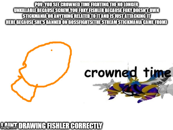 Any OCs except for gacha(Sorry gacha users, I don't like the game.) | POV: YOU SEE CROWNED TIME FIGHTING THE NO LONGER UNKILLABLE BECAUSE SCREW YOU FOXY FISHLER BECAUSE FOXY DOESN'T OWN STICKMANIA OR ANYTHING RELATED TO IT AND IS JUST ATTACKING IT HERE BECAUSE SHE'S BANNED ON BOSSFIGHTS(THE STREAM STICKMANIA CAME FROM); I AINT DRAWING FISHLER CORRECTLY | made w/ Imgflip meme maker