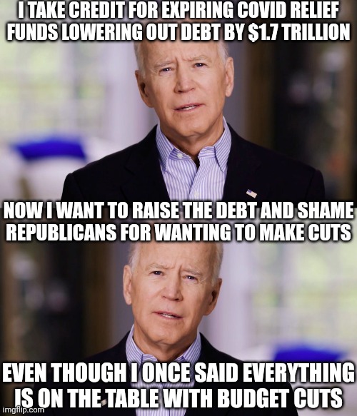 So first he celebrates lowering the deficit and now he condemns any negotiation of budget cuts | I TAKE CREDIT FOR EXPIRING COVID RELIEF FUNDS LOWERING OUT DEBT BY $1.7 TRILLION; NOW I WANT TO RAISE THE DEBT AND SHAME
REPUBLICANS FOR WANTING TO MAKE CUTS; EVEN THOUGH I ONCE SAID EVERYTHING IS ON THE TABLE WITH BUDGET CUTS | image tagged in joe biden 2020,democrats,budget cuts,republicans,biden | made w/ Imgflip meme maker