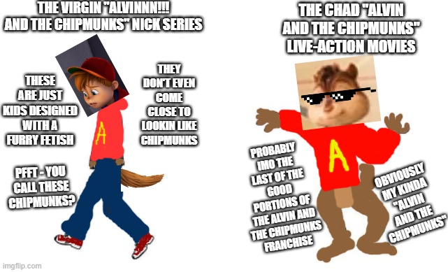 As a kid I really really for sure liked the live-action Alvin and the Chipmunk movies the best :) | THE VIRGIN "ALVINNN!!! AND THE CHIPMUNKS" NICK SERIES; THE CHAD "ALVIN AND THE CHIPMUNKS" LIVE-ACTION MOVIES; THEY DON'T EVEN COME CLOSE TO LOOKIN LIKE CHIPMUNKS; THESE ARE JUST KIDS DESIGNED WITH A FURRY FETISH; PROBABLY IMO THE LAST OF THE GOOD PORTIONS OF THE ALVIN AND
THE CHIPMUNKS
FRANCHISE; OBVIOUSLY
MY KINDA
"ALVIN AND THE CHIPMUNKS"; PFFT - YOU
CALL THESE
CHIPMUNKS? | image tagged in virgin vs chad,memes,dank memes,alvin and the chipmunks,funny,then and now | made w/ Imgflip meme maker