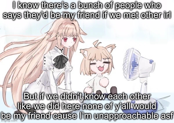 Neco arc | I know there’s a bunch of people who says they’d be my friend if we met other irl; But if we didn’t know each other like we did here none of y’all would be my friend cause I’m unapproachable asf | image tagged in neco arc | made w/ Imgflip meme maker