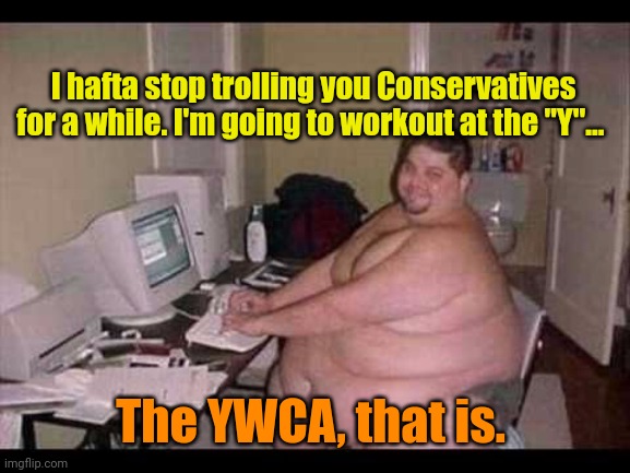 Basement Troll | I hafta stop trolling you Conservatives for a while. I'm going to workout at the "Y"... The YWCA, that is. | image tagged in basement troll | made w/ Imgflip meme maker