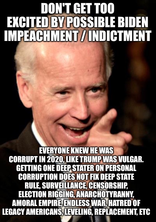 Smilin Biden | DON'T GET TOO EXCITED BY POSSIBLE BIDEN IMPEACHMENT / INDICTMENT; EVERYONE KNEW HE WAS CORRUPT IN 2020, LIKE TRUMP WAS VULGAR. GETTING ONE DEEP STATER ON PERSONAL CORRUPTION DOES NOT FIX DEEP STATE RULE, SURVEILLANCE, CENSORSHIP, ELECTION RIGGING, ANARCHOTYRANNY, AMORAL EMPIRE, ENDLESS WAR, HATRED OF LEGACY AMERICANS, LEVELING, REPLACEMENT, ETC | image tagged in memes,smilin biden | made w/ Imgflip meme maker