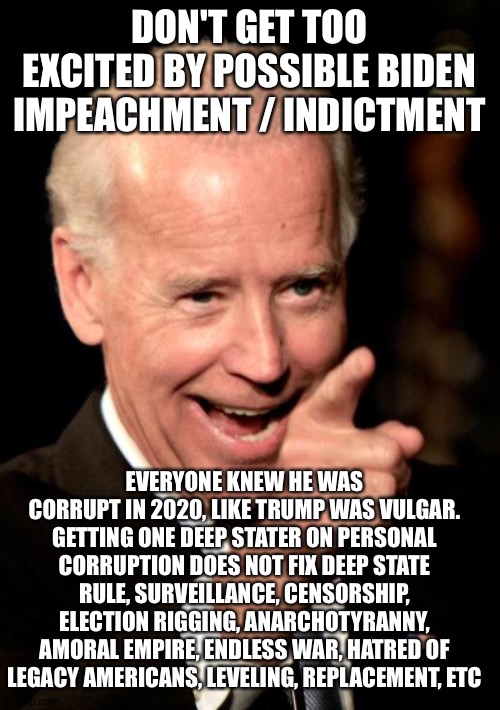 Smilin Biden Meme | DON'T GET TOO EXCITED BY POSSIBLE BIDEN IMPEACHMENT / INDICTMENT; EVERYONE KNEW HE WAS CORRUPT IN 2020, LIKE TRUMP WAS VULGAR. GETTING ONE DEEP STATER ON PERSONAL CORRUPTION DOES NOT FIX DEEP STATE RULE, SURVEILLANCE, CENSORSHIP, ELECTION RIGGING, ANARCHOTYRANNY, AMORAL EMPIRE, ENDLESS WAR, HATRED OF LEGACY AMERICANS, LEVELING, REPLACEMENT, ETC | image tagged in memes,smilin biden | made w/ Imgflip meme maker