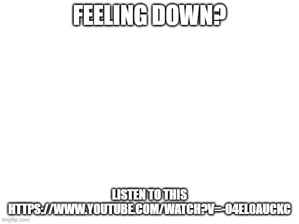turn on captions to english or whatever language you prefer | FEELING DOWN? LISTEN TO THIS
HTTPS://WWW.YOUTUBE.COM/WATCH?V=-O4EL0AUCKC | image tagged in who reads these | made w/ Imgflip meme maker