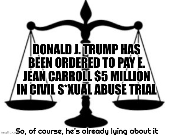 Donald J. Trump Was Found L.I.A.B.L.E. By A Jury Of His Peers!!!  Five Million Dollars Worth Of Liable | DONALD J. TRUMP HAS BEEN ORDERED TO PAY E. JEAN CARROLL $5 MILLION IN CIVIL S*XUAL ABUSE TRIAL; So, of course, he's already lying about it | image tagged in scales of justice,guilty,scumbag trump,scumbag republicans,memes,trump is guilty | made w/ Imgflip meme maker