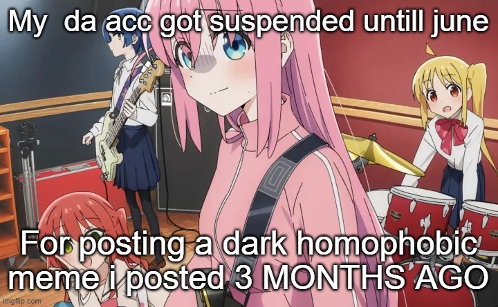 bocchi | My  da acc got suspended untill june; For posting a dark homophobic meme i posted 3 MONTHS AGO | image tagged in bocchi | made w/ Imgflip meme maker