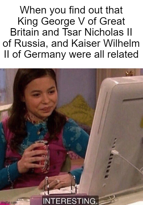 WW1 leaders were first cousins and their grandma was Queen Victoria | When you find out that King George V of Great Britain and Tsar Nicholas II of Russia, and Kaiser Wilhelm II of Germany were all related | image tagged in memes,history,ww1 | made w/ Imgflip meme maker